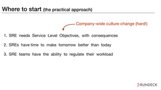 Where to start (the practical approach)
1. SRE needs Service Level Objectives, with consequences

2. SREs have time to make tomorrow better than today

3. SRE teams have the ability to regulate their workload
Company-wide culture change (hard!)
 