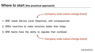 Where to start (the practical approach)
1. SRE needs Service Level Objectives, with consequences

2. SREs have time to make tomorrow better than today

3. SRE teams have the ability to regulate their workload
Company-wide culture change (hard!)
Company-wide culture change (hard!)
 