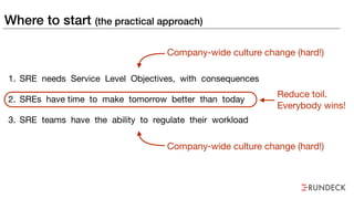 Where to start (the practical approach)
1. SRE needs Service Level Objectives, with consequences

2. SREs have time to make tomorrow better than today

3. SRE teams have the ability to regulate their workload
Company-wide culture change (hard!)
Company-wide culture change (hard!)
Reduce toil. 
Everybody wins!
 