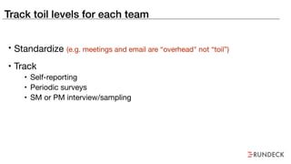 Track toil levels for each team
• Standardize (e.g. meetings and email are “overhead" not “toil”)
• Track

• Self-reporting

• Periodic surveys

• SM or PM interview/sampling
 