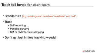 Track toil levels for each team
• Standardize (e.g. meetings and email are “overhead" not “toil”)
• Track

• Self-reporting

• Periodic surveys

• SM or PM interview/sampling
• Don’t get lost in time tracking weeds!
 