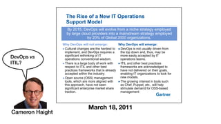 The Rise of a New IT Operations
Support Model
By 2015, DevOps will evolve from a niche strategy employed
by large cloud providers into a mainstream strategy employed
by 20% of Global 2000 organizations
Why DevOps will emerge:
!DevOps is not usually driven from
Why DevOps will not emerge:
!Cultural changes are the hardest to
by 20% of Global 2000 organizations.
!DevOps is not usually driven from
the top down and, thus, may be
more easily accepted by IT
operations teams.
!Cultural changes are the hardest to
implement, and DevOps requires a
significant rethinking of IT
operations conventional wisdom.
!ITIL and other best practices
frameworks are acknowledged to
have not delivered on their goals,
enabling IT organizations to look for
!There is a large body of work with
respect to ITIL and other best
practices frameworks that is already
accepted within the industry enabling IT organizations to look for
new models.
!The growing interest in tools such
as Chef, Puppet, etc., will help
accepted within the industry.
!Open source (OSS) management
tools, which are more aligned with
this approach, have not seen pp p
stimulate demand for OSS-based
management
pp
significant enterprise market share
traction.
March 18, 2011
Cameron Haight
DevOps vs
ITIL?
 