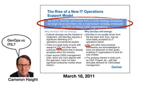 The Rise of a New IT Operations
Support Model
By 2015, DevOps will evolve from a niche strategy employed
by large cloud providers into a mainstream strategy employed
by 20% of Global 2000 organizations
Why DevOps will emerge:
!DevOps is not usually driven from
Why DevOps will not emerge:
!Cultural changes are the hardest to
by 20% of Global 2000 organizations.
!DevOps is not usually driven from
the top down and, thus, may be
more easily accepted by IT
operations teams.
!Cultural changes are the hardest to
implement, and DevOps requires a
significant rethinking of IT
operations conventional wisdom.
!ITIL and other best practices
frameworks are acknowledged to
have not delivered on their goals,
enabling IT organizations to look for
!There is a large body of work with
respect to ITIL and other best
practices frameworks that is already
accepted within the industry enabling IT organizations to look for
new models.
!The growing interest in tools such
as Chef, Puppet, etc., will help
accepted within the industry.
!Open source (OSS) management
tools, which are more aligned with
this approach, have not seen pp p
stimulate demand for OSS-based
management
pp
significant enterprise market share
traction.
March 18, 2011
Cameron Haight
DevOps vs
ITIL?
 