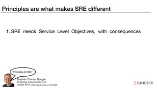 Principles are what makes SRE different
1. SRE needs Service Level Objectives, with consequences
Stephen Thorne, Google

At DevOps Enterprise Summit

London 2018
“Principles of SRE”
https://youtu.be/c-w_GYvi0eA
 