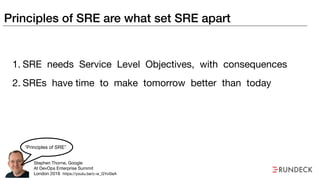 Principles of SRE are what set SRE apart
1. SRE needs Service Level Objectives, with consequences

2. SREs have time to make tomorrow better than today
Stephen Thorne, Google

At DevOps Enterprise Summit

London 2018
“Principles of SRE”
https://youtu.be/c-w_GYvi0eA
 