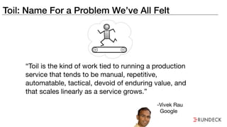 Toil: Name For a Problem We’ve All Felt
“Toil is the kind of work tied to running a production
service that tends to be manual, repetitive,
automatable, tactical, devoid of enduring value, and
that scales linearly as a service grows.”
-Vivek Rau

Google
 