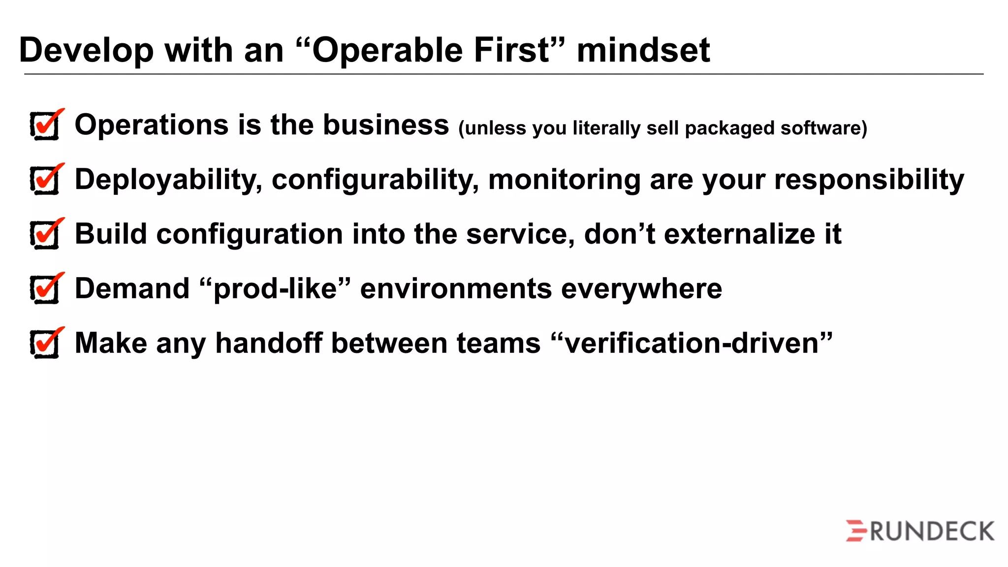 Operations is the business (unless you literally sell packaged software)
Deployability, configurability, monitoring are your responsibility
Build configuration into the service, don’t externalize it
Demand “prod-like” environments everywhere
Make any handoff between teams “verification-driven”
Develop with an “Operable First” mindset
 