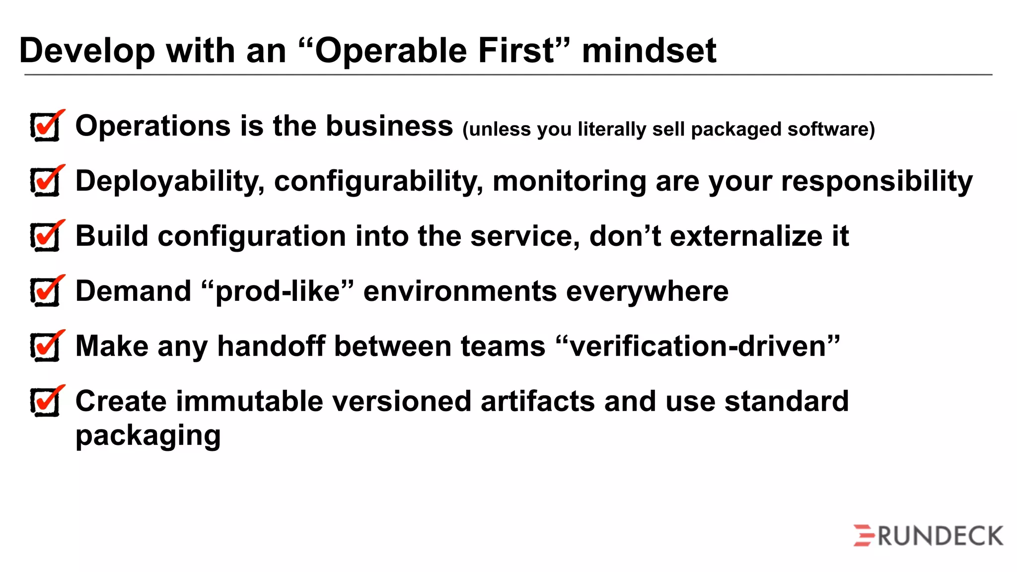 Operations is the business (unless you literally sell packaged software)
Deployability, configurability, monitoring are your responsibility
Build configuration into the service, don’t externalize it
Demand “prod-like” environments everywhere
Make any handoff between teams “verification-driven”
Create immutable versioned artifacts and use standard
packaging
Develop with an “Operable First” mindset
 
