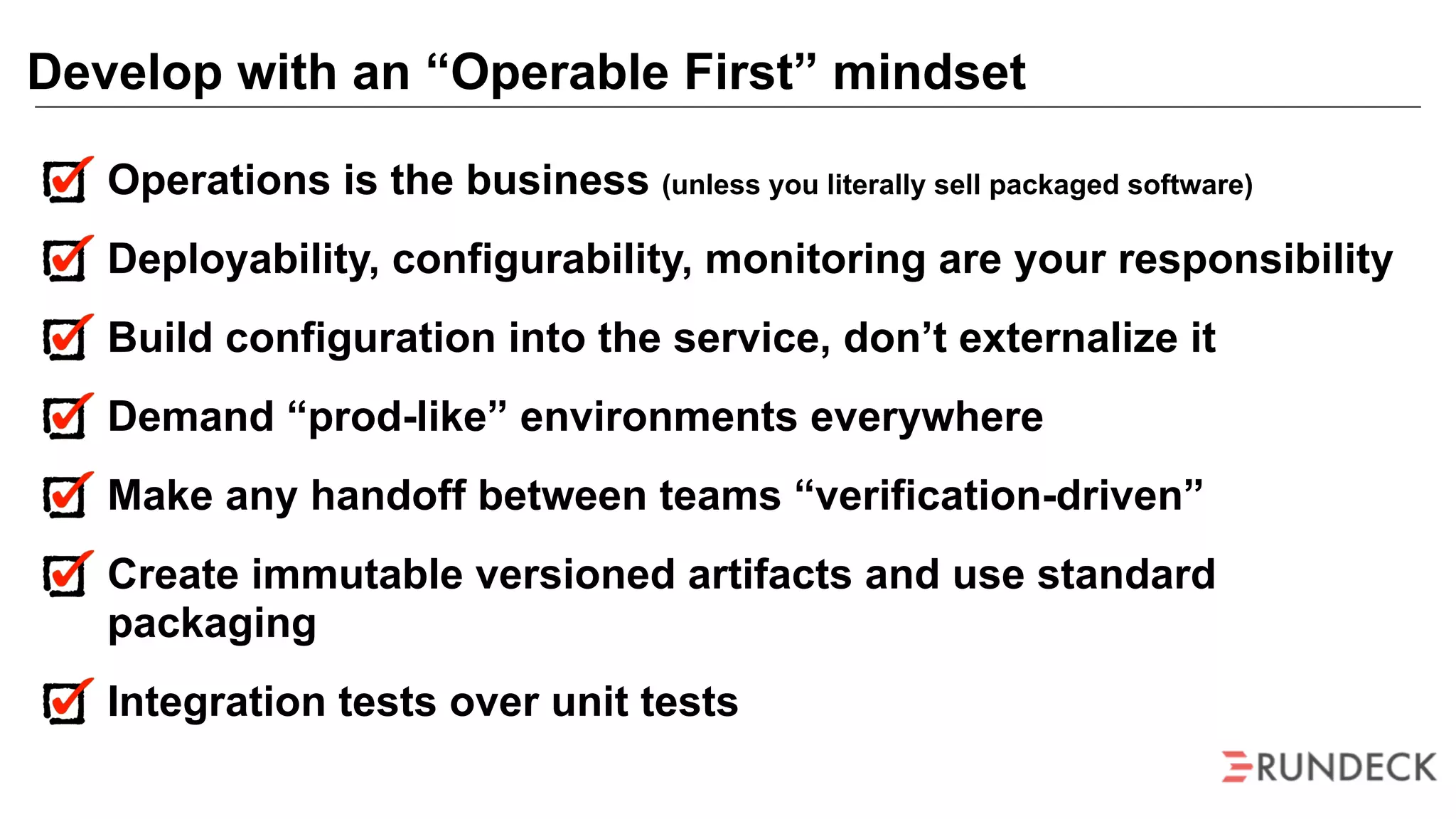 Operations is the business (unless you literally sell packaged software)
Deployability, configurability, monitoring are your responsibility
Build configuration into the service, don’t externalize it
Demand “prod-like” environments everywhere
Make any handoff between teams “verification-driven”
Create immutable versioned artifacts and use standard
packaging
Integration tests over unit tests
Develop with an “Operable First” mindset
 