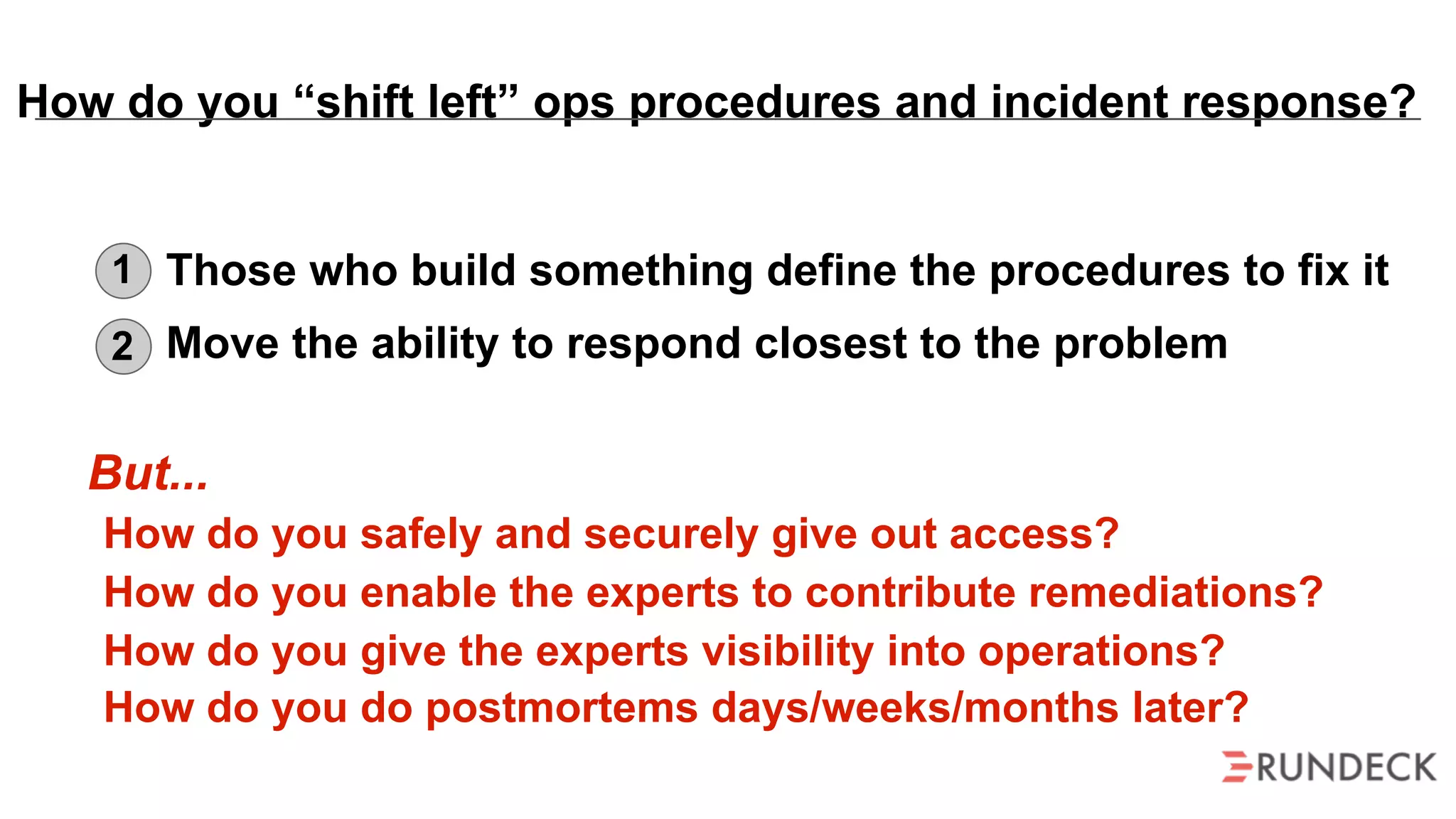 But...
How do you safely and securely give out access?
How do you enable the experts to contribute remediations?
How do you give the experts visibility into operations?
How do you do postmortems days/weeks/months later?
Those who build something define the procedures to fix it
Move the ability to respond closest to the problem
1
2
How do you “shift left” ops procedures and incident response?
 