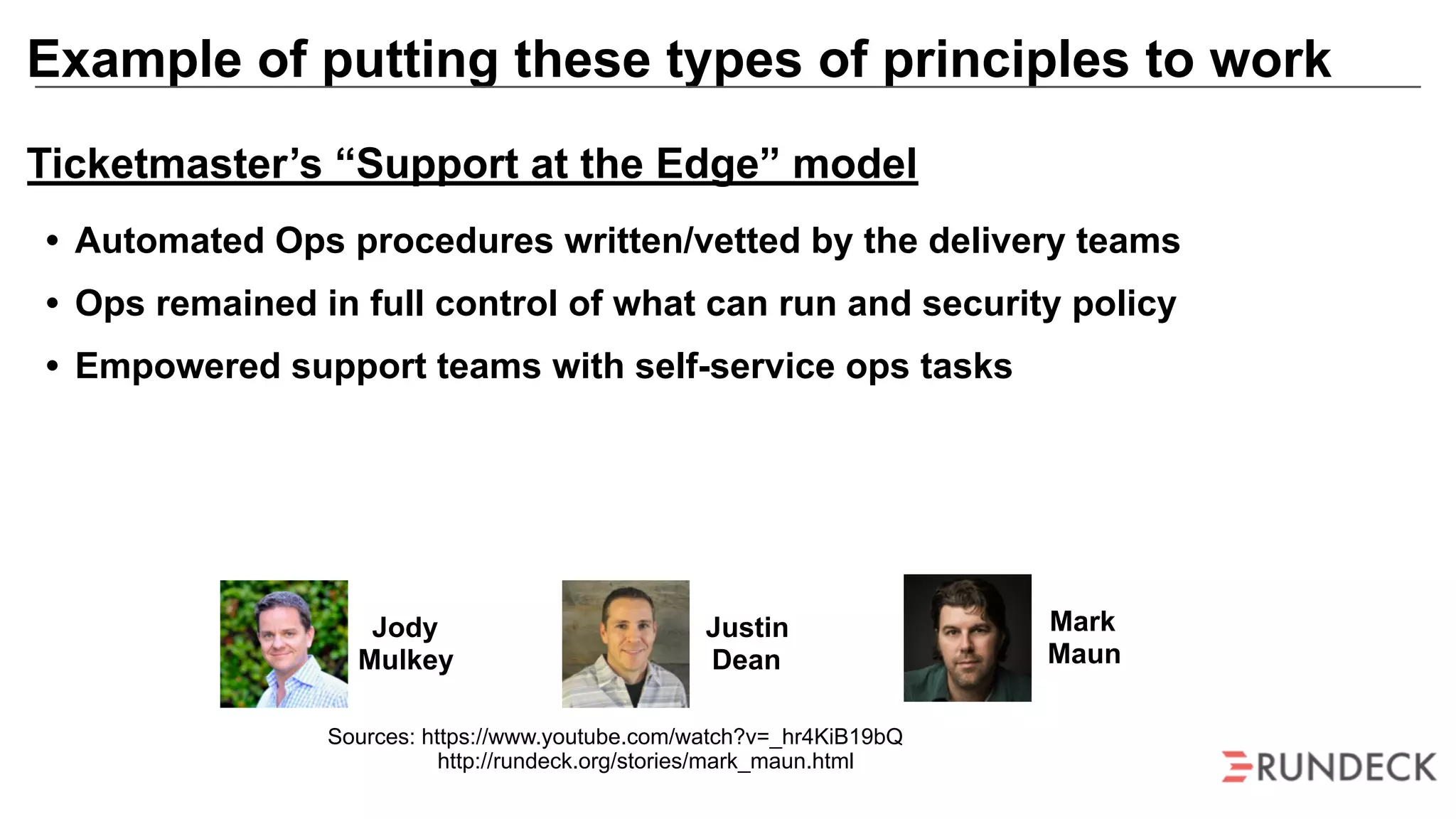 Example of putting these types of principles to work
Mark
Maun
Jody
Mulkey
Justin
Dean
Sources: https://www.youtube.com/watch?v=_hr4KiB19bQ
http://rundeck.org/stories/mark_maun.html
Ticketmaster’s “Support at the Edge” model
• Automated Ops procedures written/vetted by the delivery teams
• Ops remained in full control of what can run and security policy
• Empowered support teams with self-service ops tasks
 