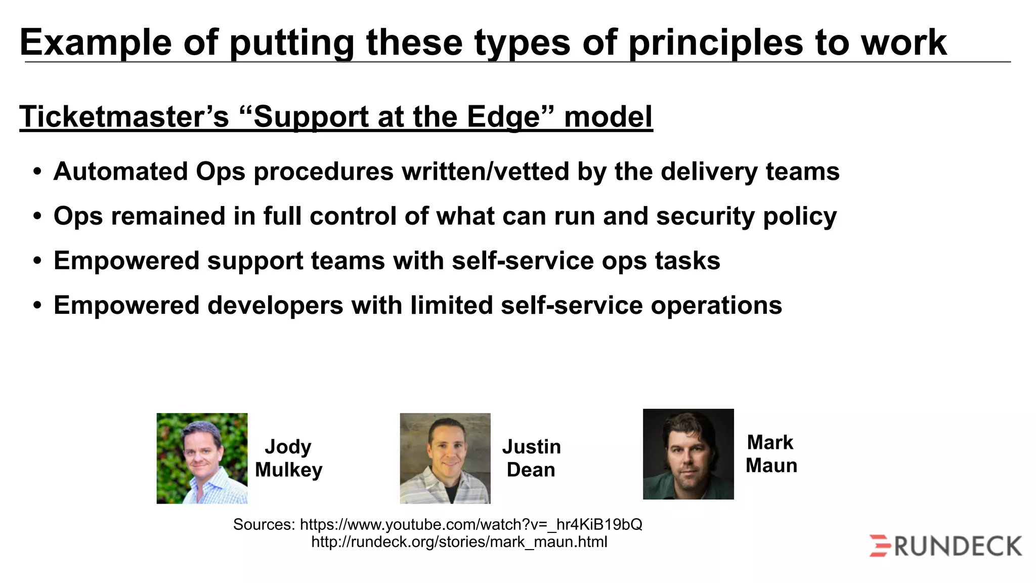 Example of putting these types of principles to work
Mark
Maun
Jody
Mulkey
Justin
Dean
Sources: https://www.youtube.com/watch?v=_hr4KiB19bQ
http://rundeck.org/stories/mark_maun.html
Ticketmaster’s “Support at the Edge” model
• Automated Ops procedures written/vetted by the delivery teams
• Ops remained in full control of what can run and security policy
• Empowered support teams with self-service ops tasks
• Empowered developers with limited self-service operations
 