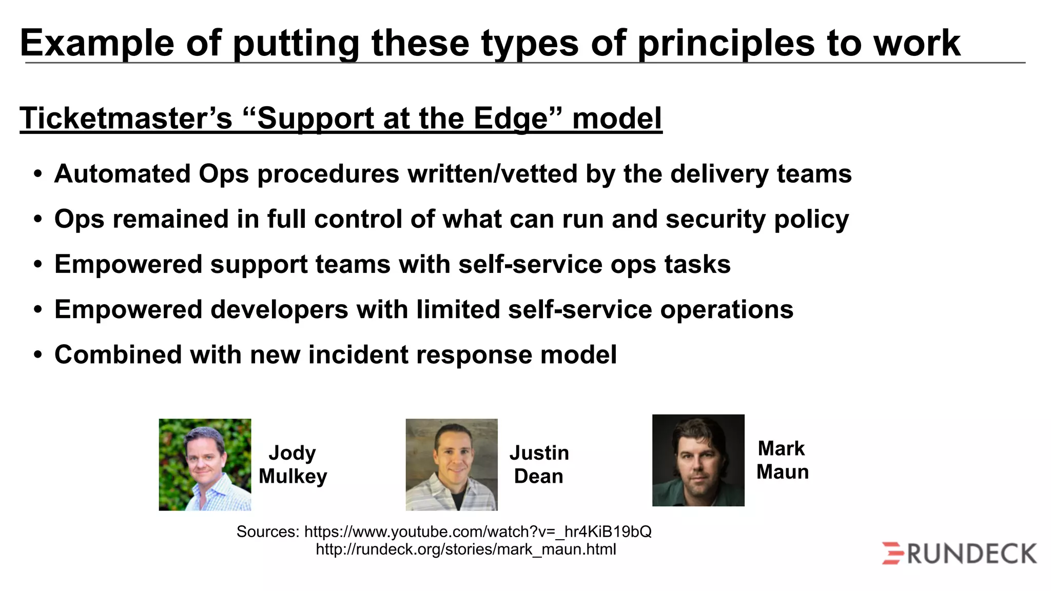 Example of putting these types of principles to work
Mark
Maun
Jody
Mulkey
Justin
Dean
Sources: https://www.youtube.com/watch?v=_hr4KiB19bQ
http://rundeck.org/stories/mark_maun.html
Ticketmaster’s “Support at the Edge” model
• Automated Ops procedures written/vetted by the delivery teams
• Ops remained in full control of what can run and security policy
• Empowered support teams with self-service ops tasks
• Empowered developers with limited self-service operations
• Combined with new incident response model
 