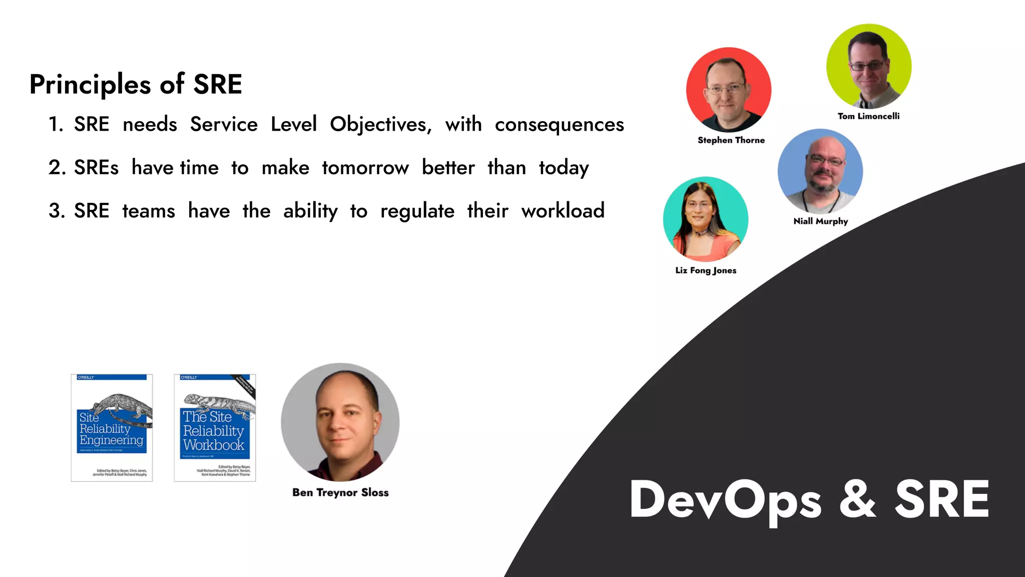 1. SRE needs Service Level Objectives, with consequences
2. SREs have time to make tomorrow better than today
3. SRE teams have the ability to regulate their workload
Principles of SRE
 
