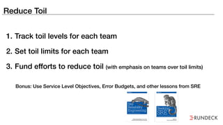 Reduce Toil
1. Track toil levels for each team
2. Set toil limits for each team
3. Fund efforts to reduce toil (with emphasis on teams over toil limits)
Bonus: Use Service Level Objectives, Error Budgets, and other lessons from SRE
 