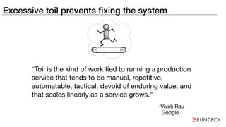 Excessive toil prevents fixing the system
“Toil is the kind of work tied to running a production
service that tends to be manual, repetitive,
automatable, tactical, devoid of enduring value, and
that scales linearly as a service grows.”
-Vivek Rau

Google
 