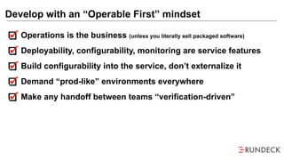 Operations is the business (unless you literally sell packaged software)
Deployability, configurability, monitoring are service features
Build configurability into the service, don’t externalize it
Demand “prod-like” environments everywhere
Make any handoff between teams “verification-driven”
Develop with an “Operable First” mindset
 