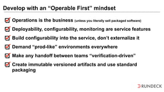 Operations is the business (unless you literally sell packaged software)
Deployability, configurability, monitoring are service features
Build configurability into the service, don’t externalize it
Demand “prod-like” environments everywhere
Make any handoff between teams “verification-driven”
Create immutable versioned artifacts and use standard
packaging
Develop with an “Operable First” mindset
 