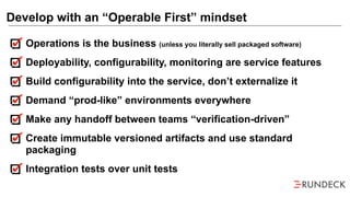 Operations is the business (unless you literally sell packaged software)
Deployability, configurability, monitoring are service features
Build configurability into the service, don’t externalize it
Demand “prod-like” environments everywhere
Make any handoff between teams “verification-driven”
Create immutable versioned artifacts and use standard
packaging
Integration tests over unit tests
Develop with an “Operable First” mindset
 