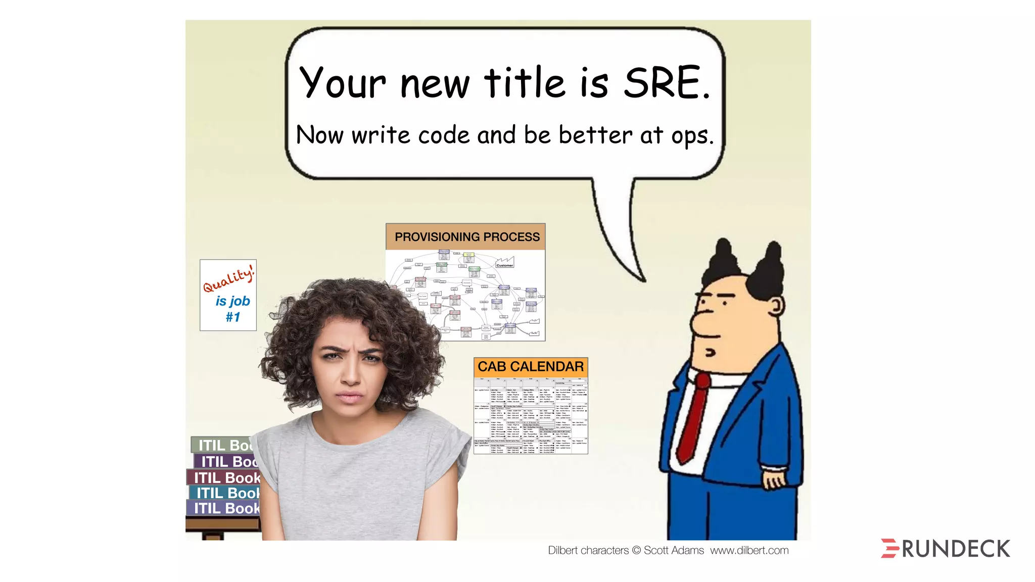 ITIL Book 1
ITIL Book 2
ITIL Book 3
ITIL Book 4
ITIL Book 5
Quality!
is job
#1
Sys
Admin
CAB CALENDAR
Your new title is SRE.
Now write code and be better at ops.
PROVISIONING PROCESS
Dilbert characters © Scott Adams www.dilbert.com
Sys
Admin
CAB CALENDAR
our new title is SRE.
w write code and be better at ops.
PROVISIONING PROCESS
Dilbert characters © Scott Adams www.dilbert.com
 