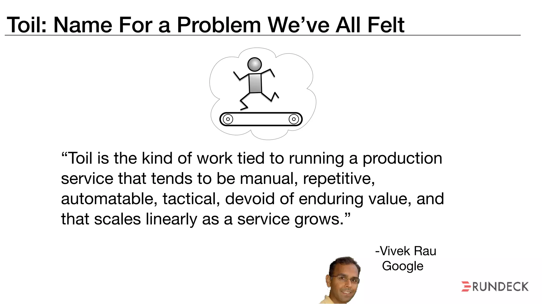 Toil: Name For a Problem We’ve All Felt
“Toil is the kind of work tied to running a production
service that tends to be manual, repetitive,
automatable, tactical, devoid of enduring value, and
that scales linearly as a service grows.”
-Vivek Rau

Google
 