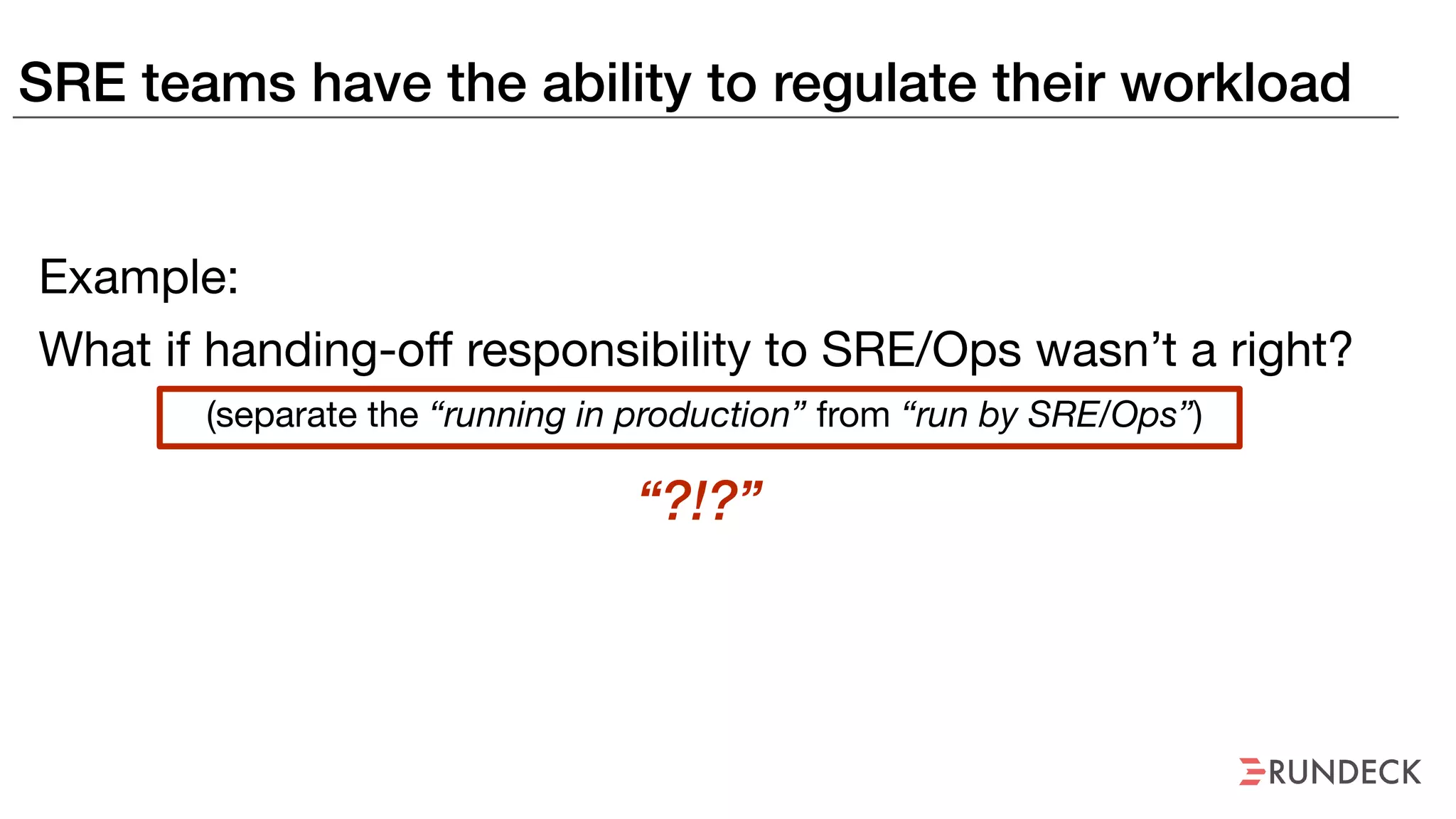 SRE teams have the ability to regulate their workload
Example:
What if handing-off responsibility to SRE/Ops wasn’t a right?
(separate the “running in production” from “run by SRE/Ops”)
“?!?”
 