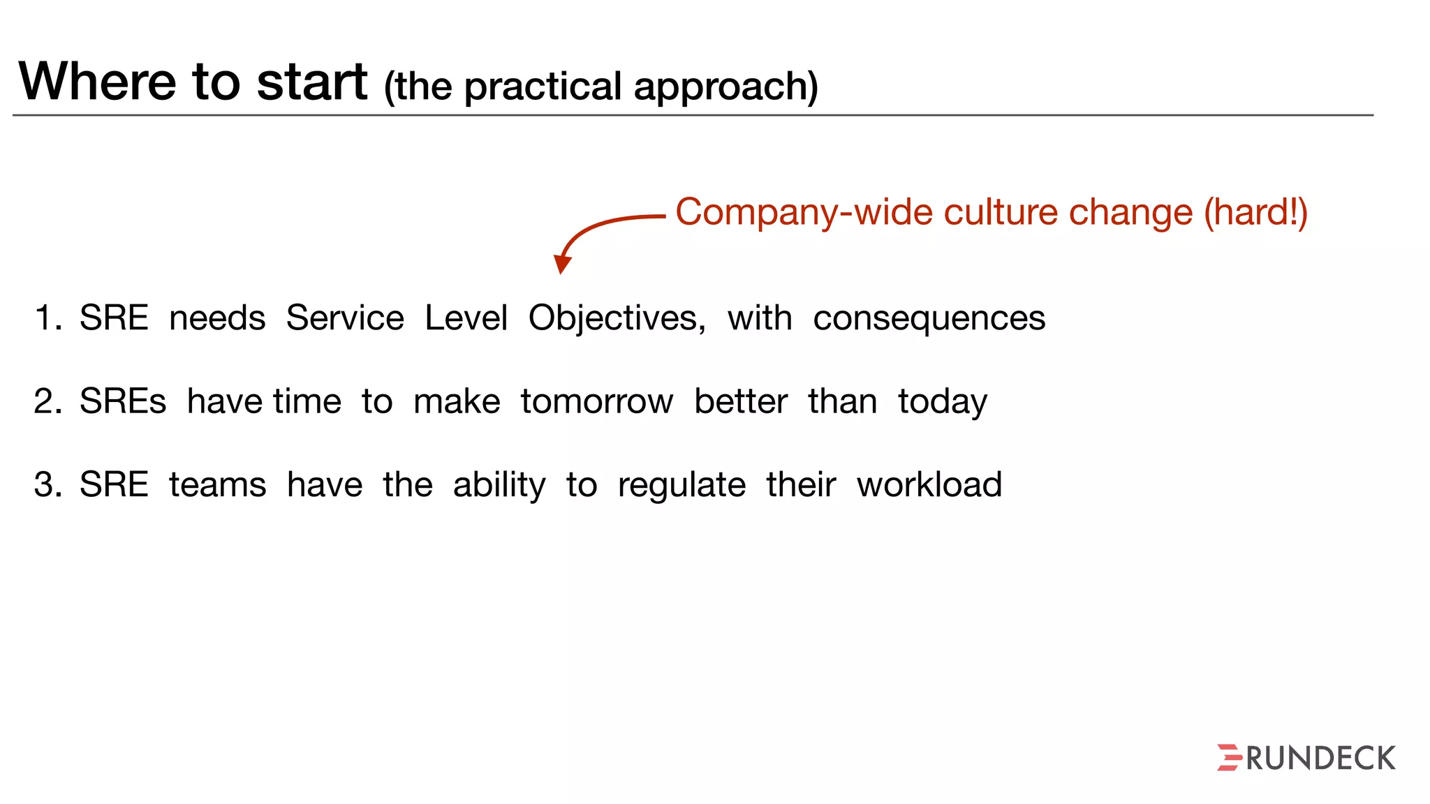 Where to start (the practical approach)
1. SRE needs Service Level Objectives, with consequences

2. SREs have time to make tomorrow better than today

3. SRE teams have the ability to regulate their workload
Company-wide culture change (hard!)
 