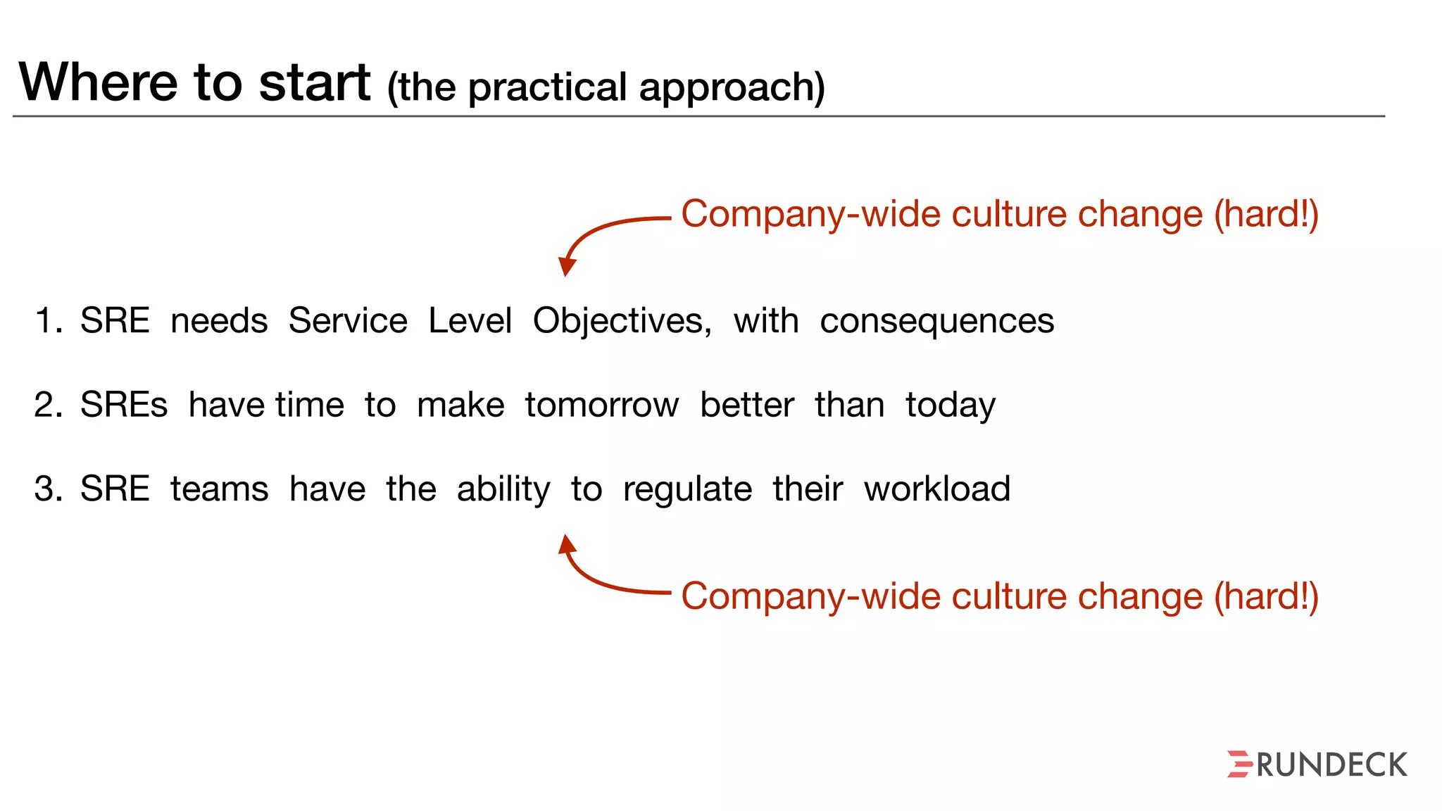 Where to start (the practical approach)
1. SRE needs Service Level Objectives, with consequences

2. SREs have time to make tomorrow better than today

3. SRE teams have the ability to regulate their workload
Company-wide culture change (hard!)
Company-wide culture change (hard!)
 
