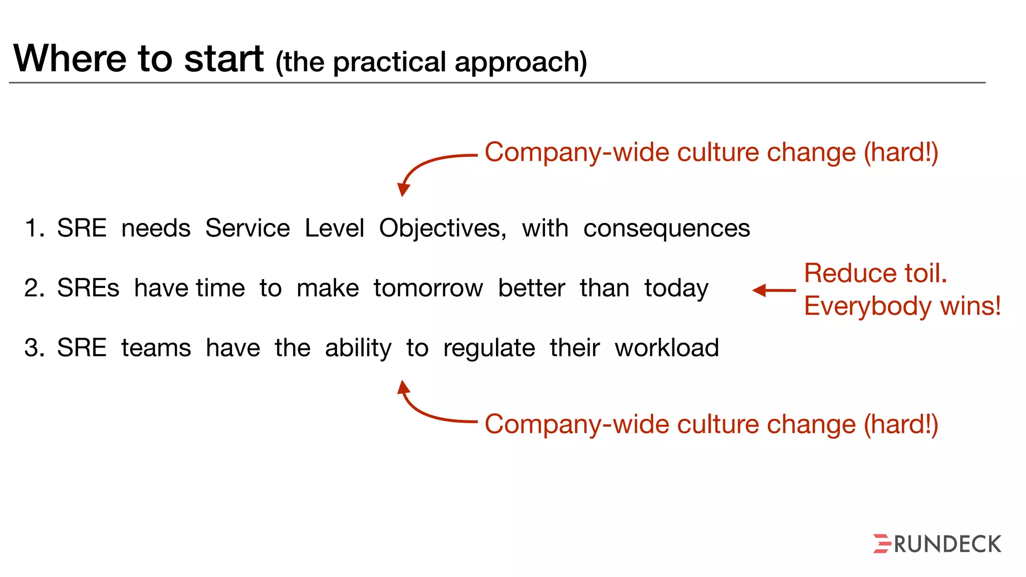 Where to start (the practical approach)
1. SRE needs Service Level Objectives, with consequences

2. SREs have time to make tomorrow better than today

3. SRE teams have the ability to regulate their workload
Company-wide culture change (hard!)
Company-wide culture change (hard!)
Reduce toil. 
Everybody wins!
 