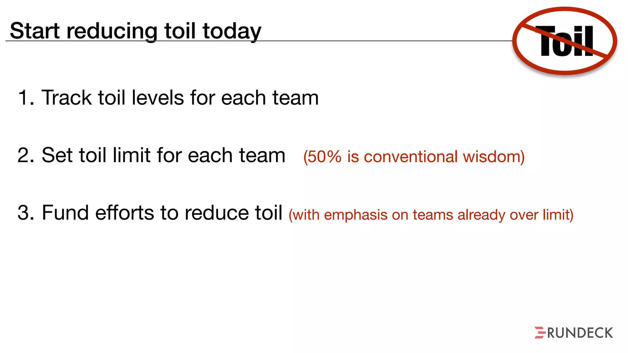Start reducing toil today
1. Track toil levels for each team

2. Set toil limit for each team (50% is conventional wisdom)

3. Fund efforts to reduce toil (with emphasis on teams already over limit)
Toil
 