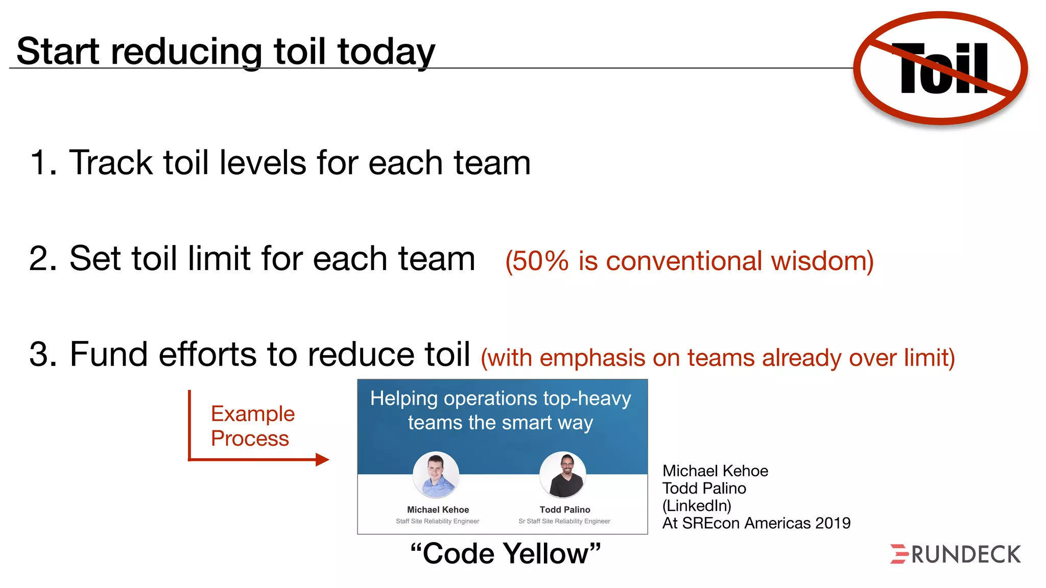 Start reducing toil today
1. Track toil levels for each team

2. Set toil limit for each team (50% is conventional wisdom)

3. Fund efforts to reduce toil (with emphasis on teams already over limit)
Toil
Michael Kehoe

Todd Palino 

(LinkedIn)

At SREcon Americas 2019

Example
Process
“Code Yellow”
 