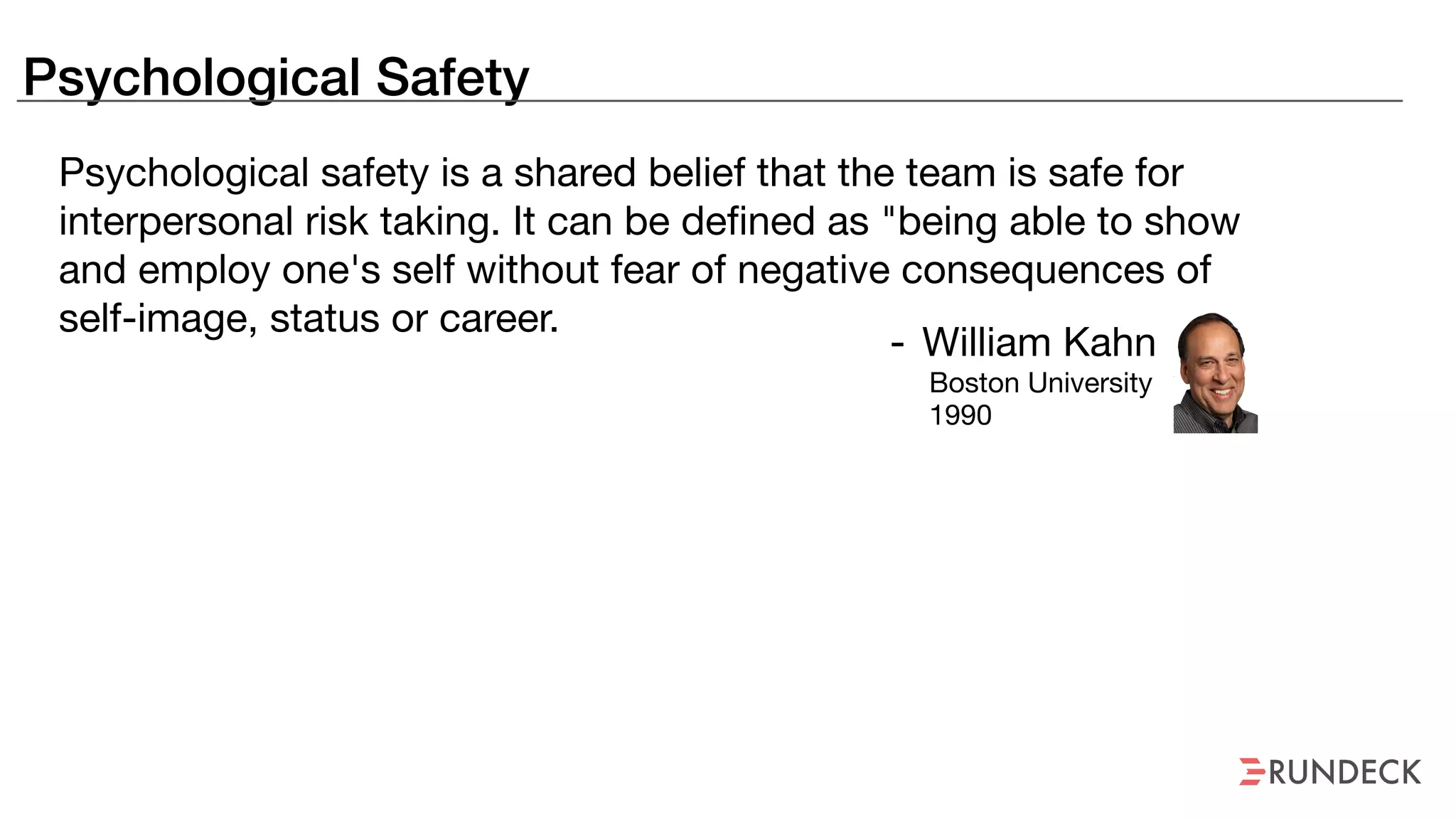 Psychological Safety
Psychological safety is a shared belief that the team is safe for
interpersonal risk taking. It can be defined as "being able to show
and employ one's self without fear of negative consequences of
self-image, status or career.
- William Kahn

Boston University

1990
 