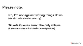 Please note:
No, I’m not against writing things down  
(nor do I advocate for anarchy)
Tickets Queues aren’t the only villains  
(there are many unindicted co-conspirators)
 