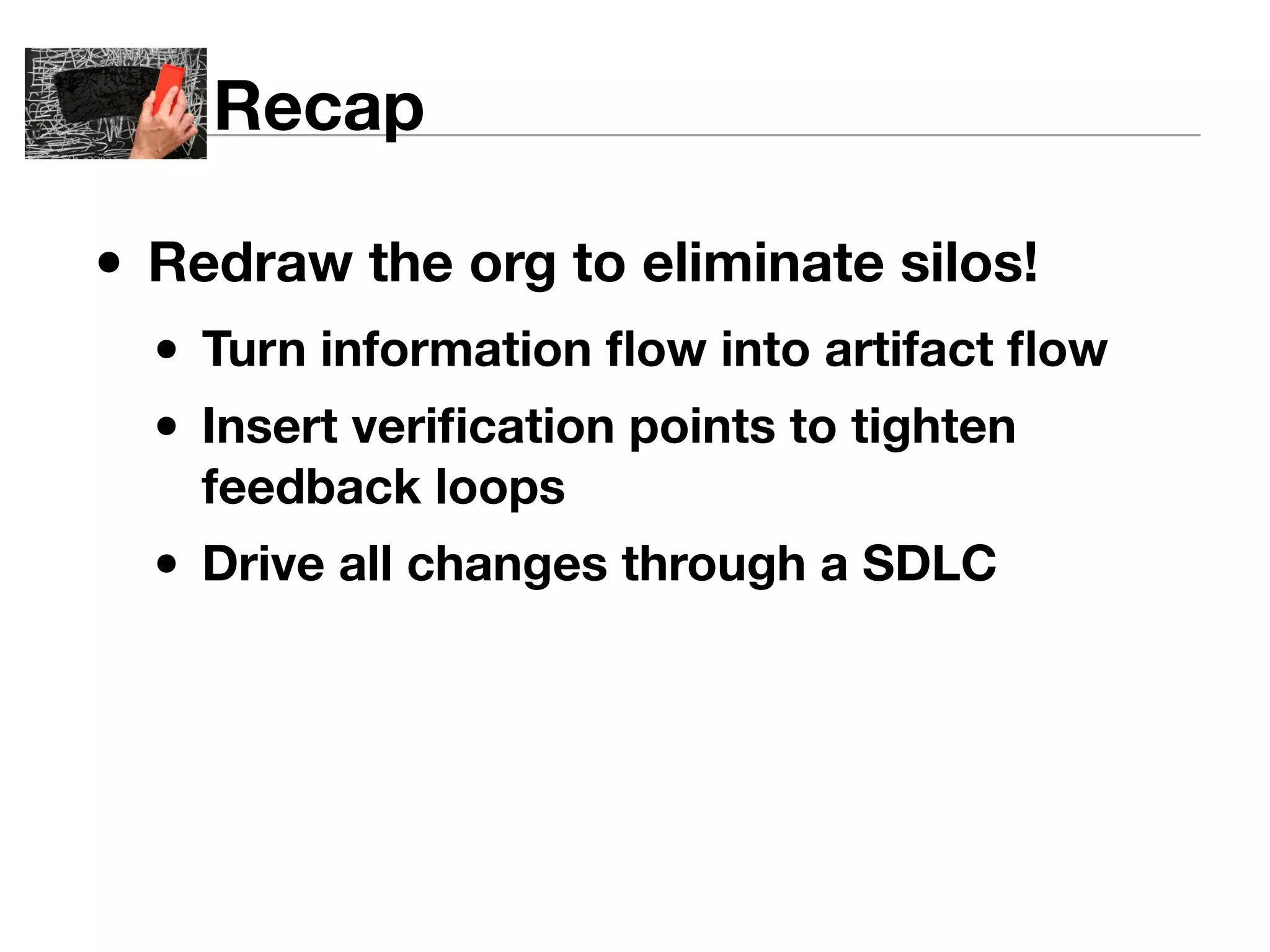 Recap 
• Redraw the org to eliminate silos! 
• Turn information flow into artifact flow 
• Insert verification points to tighten 
feedback loops 
• Drive all changes through a SDLC 
 