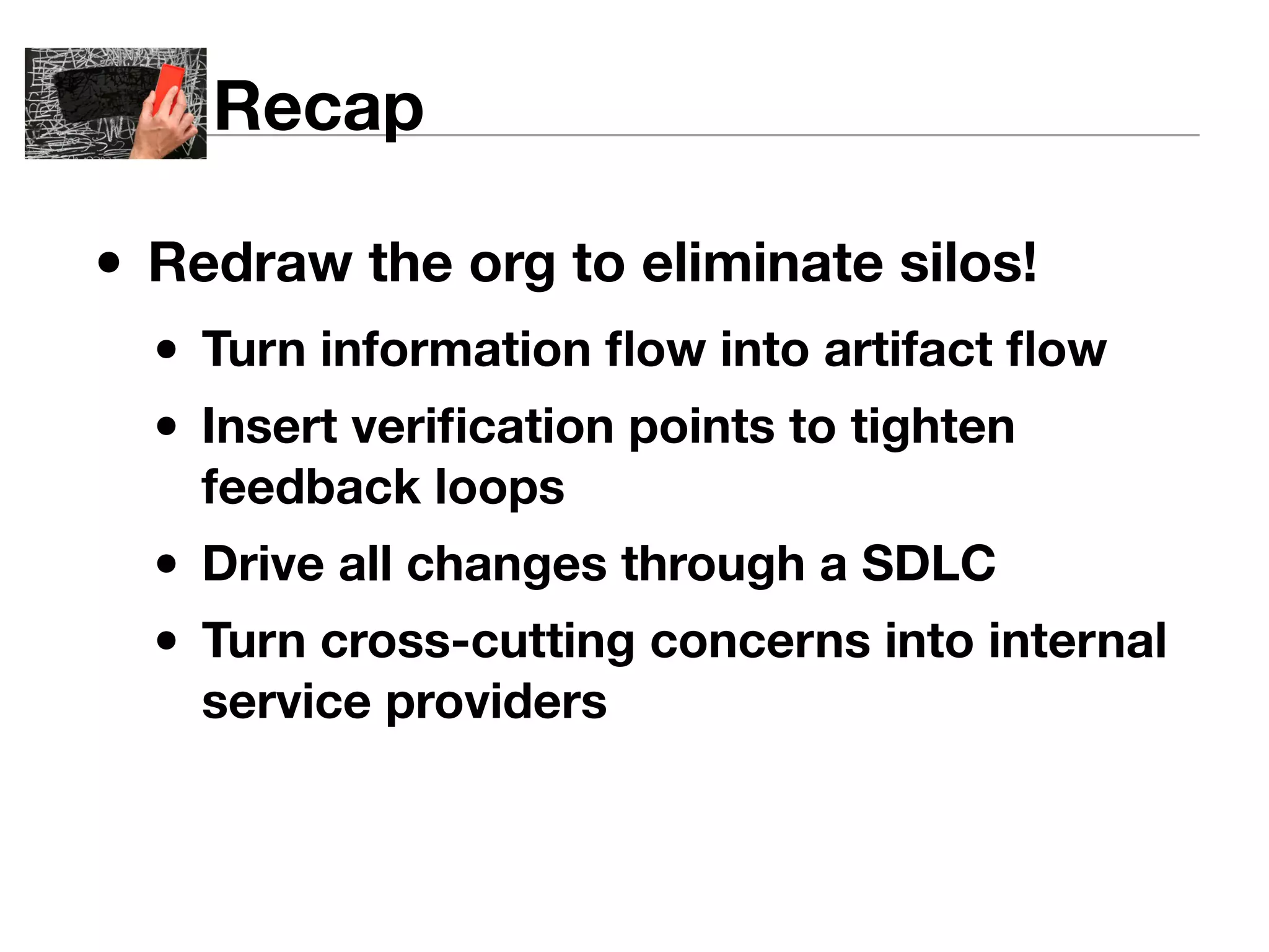 Recap 
• Redraw the org to eliminate silos! 
• Turn information flow into artifact flow 
• Insert verification points to tighten 
feedback loops 
• Drive all changes through a SDLC 
• Turn cross-cutting concerns into internal 
service providers 
 