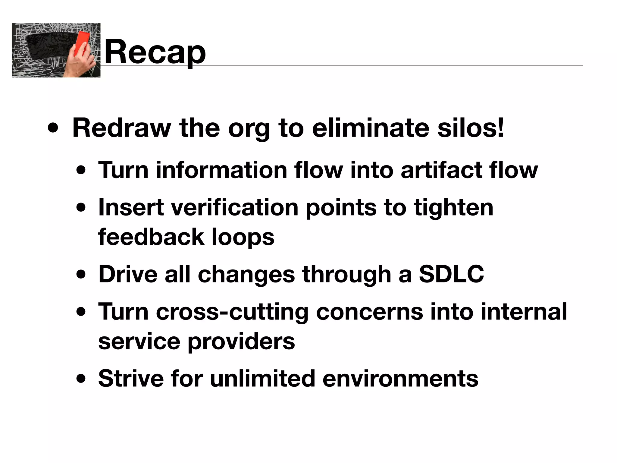Recap 
• Redraw the org to eliminate silos! 
• Turn information flow into artifact flow 
• Insert verification points to tighten 
feedback loops 
• Drive all changes through a SDLC 
• Turn cross-cutting concerns into internal 
service providers 
• Strive for unlimited environments 
 