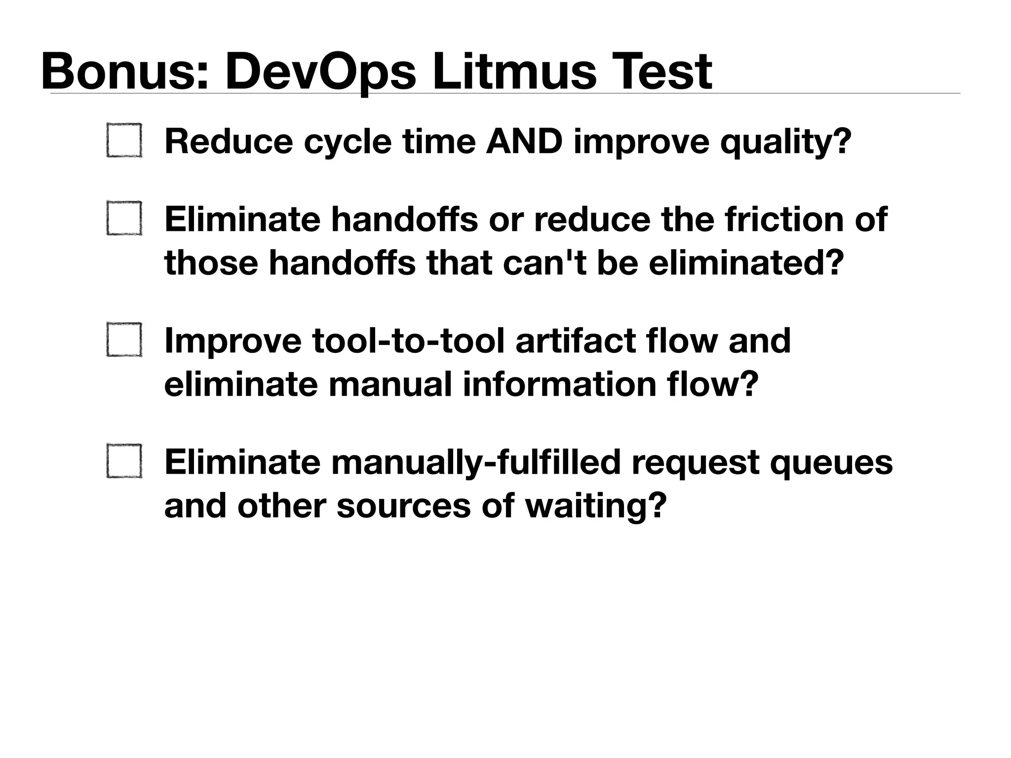Bonus: DevOps Litmus Test 
Reduce cycle time AND improve quality? 
Eliminate handoffs or reduce the friction of 
those handoffs that can't be eliminated? 
Eliminate manual information flow and replace 
with tool-to-tool artifact flow? 
Eliminate manually-fulfilled request queues and 
other sources of waiting and context 
switching? 
 