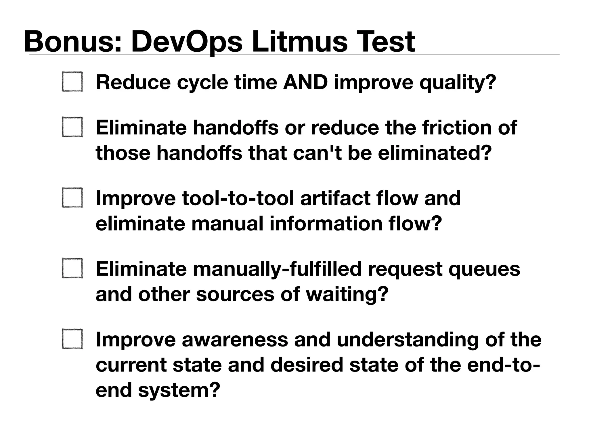 Bonus: DevOps Litmus Test 
Reduce cycle time AND improve quality? 
Eliminate handoffs or reduce the friction of 
those handoffs that can't be eliminated? 
Eliminate manual information flow and replace 
with tool-to-tool artifact flow? 
Eliminate manually-fulfilled request queues and 
other sources of waiting and context 
switching? 
Improve awareness and understanding of how 
work is flowing of the end-to-end lifecycle? 
 