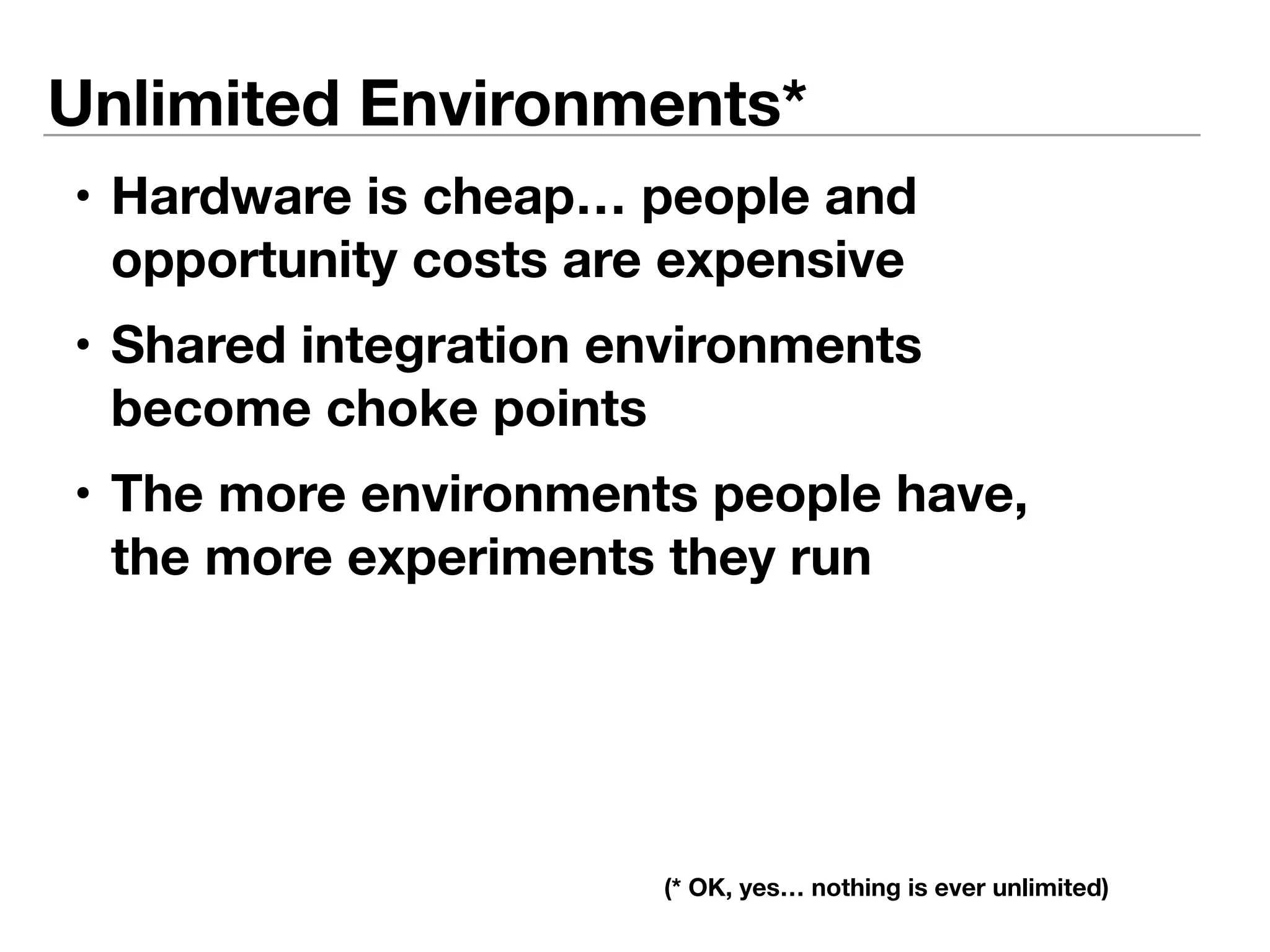 Unlimited Environments* 
• Hardware is cheap… people and 
opportunity costs are expensive 
• Shared integration environments 
become choke points 
• The more environments people have, 
the more experiments they run 
(* OK, yes… nothing is ever unlimited) 
 
