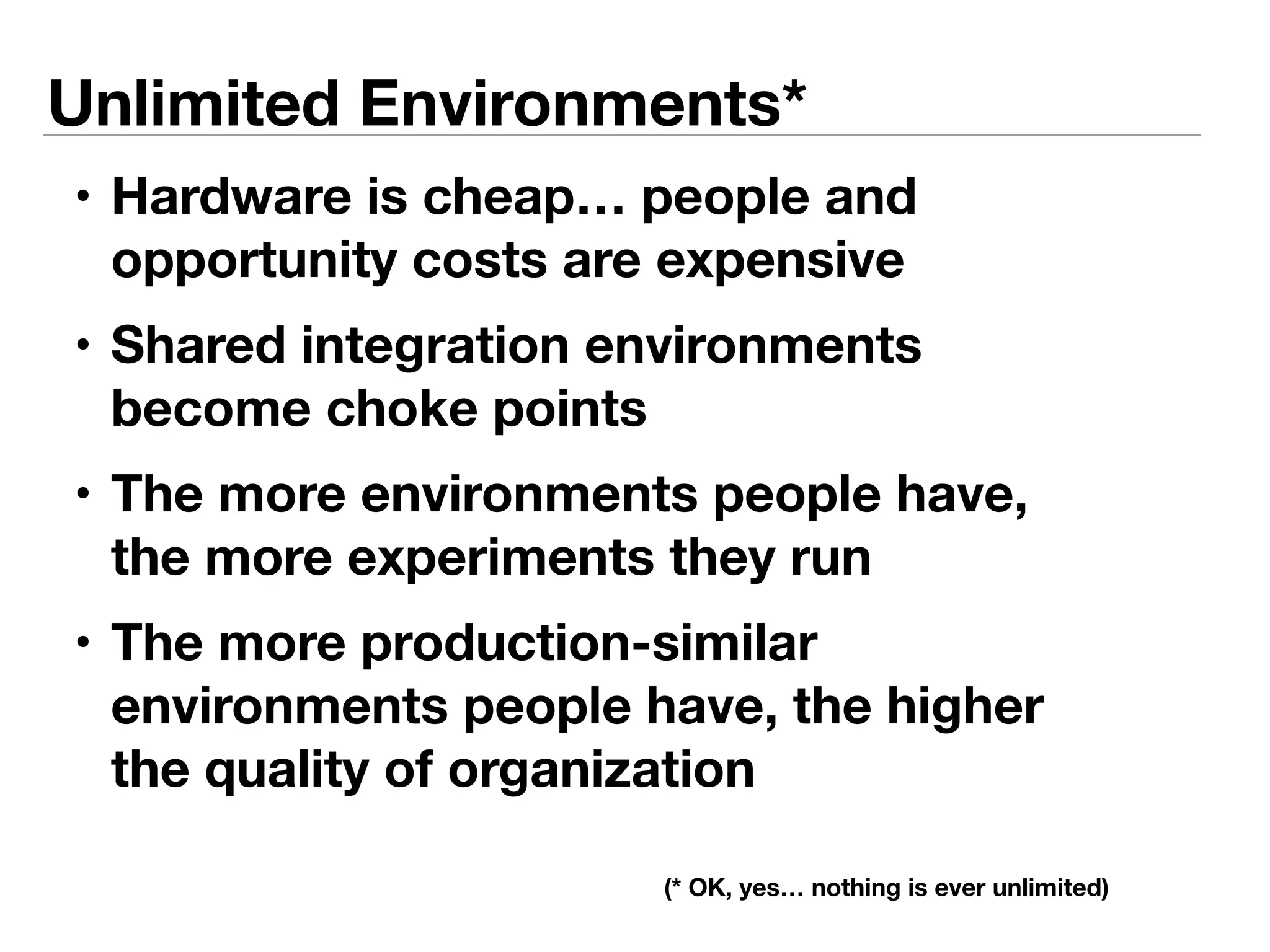 Unlimited Environments* 
• Hardware is cheap… people and 
opportunity costs are expensive 
• Shared integration environments 
become choke points 
• The more environments people have, 
the more experiments they run 
• The more production-similar 
environments people have, the higher 
the quality of organization 
(* OK, yes… nothing is ever unlimited) 
 