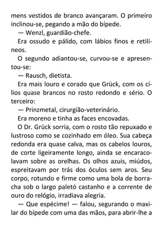 mens vestidos de branco avançaram. O primeiro
inclinou-se, pegando a mão do bípede.
— Wenzl, guardião-chefe.
Era ossudo e pálido, com lábios finos e retilíneos.
O segundo adiantou-se, curvou-se e apresentou-se:
— Rausch, dietista.
Era mais louro e corado que Grück, com os cílios quase brancos no rosto redondo e sério. O
terceiro:
— Prinzmetal, cirurgião-veterinário.
Era moreno e tinha as faces encovadas.
O Dr. Grück sorria, com o rosto tão repuxado e
lustroso como se cozinhado em óleo. Sua cabeça
redonda era quase calva, mas os cabelos louros,
de corte ligeiramente longo, ainda se encaracolavam sobre as orelhas. Os olhos azuis, miúdos,
espreitavam por trás dos óculos sem aros. Seu
corpo, rotundo e firme como uma bola de borracha sob o largo paletó castanho e a corrente de
ouro do relógio, irradiava alegria.
— Que espécime! — falou, segurando o maxilar do bípede com uma das mãos, para abrir-lhe a

 