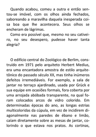 Quando acabou, comeu a outra e então sentou-se imóvel, com os olhos ainda fechados,
saboreando a maravilha daquela inesperada coisa boa que lhe acontecera. Seus olhos se
encheram de lágrimas.
Como era possível que, mesmo no seu cativeiro, no seu desespero, pudesse haver tanta
alegria?

O edifício central do Zoológico de Berlim, construído em 1971 pelo arquiteto Herbert Medius,
era uma encantadora amostra de estilo arquitetônico do passado século XX, mas tinha inúmeros
defeitos irremediáveis. For exemplo, a sala de
jantar no terraço ajardinado, usada por Grück e
sua equipe em ocasiões formais, fora coberta por
uma arrojada abóbada transparente, na qual foram colocados arcos de vidro colorido. Em
determinadas épocas do ano, as longas estrias
multicoloridas da cúpula, em vez de incidirem diagonalmente nas paredes de ébano e limão,
caíam diretamente sobre as mesas de jantar, colorindo o que estava nos pratos. As cortinas,

 