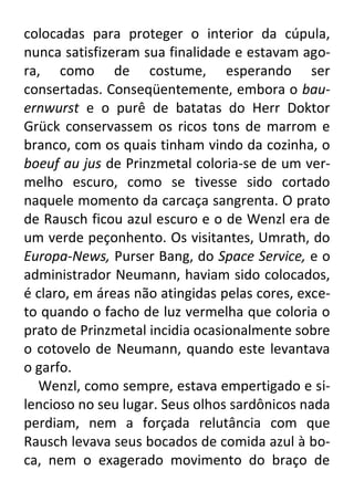 colocadas para proteger o interior da cúpula,
nunca satisfizeram sua finalidade e estavam agora, como de costume, esperando ser
consertadas. Conseqüentemente, embora o bauernwurst e o purê de batatas do Herr Doktor
Grück conservassem os ricos tons de marrom e
branco, com os quais tinham vindo da cozinha, o
boeuf au jus de Prinzmetal coloria-se de um vermelho escuro, como se tivesse sido cortado
naquele momento da carcaça sangrenta. O prato
de Rausch ficou azul escuro e o de Wenzl era de
um verde peçonhento. Os visitantes, Umrath, do
Europa-News, Purser Bang, do Space Service, e o
administrador Neumann, haviam sido colocados,
é claro, em áreas não atingidas pelas cores, exceto quando o facho de luz vermelha que coloria o
prato de Prinzmetal incidia ocasionalmente sobre
o cotovelo de Neumann, quando este levantava
o garfo.
Wenzl, como sempre, estava empertigado e silencioso no seu lugar. Seus olhos sardônicos nada
perdiam, nem a forçada relutância com que
Rausch levava seus bocados de comida azul à boca, nem o exagerado movimento do braço de

 