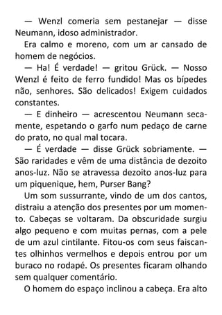 — Wenzl comeria sem pestanejar — disse
Neumann, idoso administrador.
Era calmo e moreno, com um ar cansado de
homem de negócios.
— Ha! É verdade! — gritou Grück. — Nosso
Wenzl é feito de ferro fundido! Mas os bípedes
não, senhores. São delicados! Exigem cuidados
constantes.
— E dinheiro — acrescentou Neumann secamente, espetando o garfo num pedaço de carne
do prato, no qual mal tocara.
— É verdade — disse Grück sobriamente. —
São raridades e vêm de uma distância de dezoito
anos-luz. Não se atravessa dezoito anos-luz para
um piquenique, hem, Purser Bang?
Um som sussurrante, vindo de um dos cantos,
distraiu a atenção dos presentes por um momento. Cabeças se voltaram. Da obscuridade surgiu
algo pequeno e com muitas pernas, com a pele
de um azul cintilante. Fitou-os com seus faiscantes olhinhos vermelhos e depois entrou por um
buraco no rodapé. Os presentes ficaram olhando
sem qualquer comentário.
O homem do espaço inclinou a cabeça. Era alto

 