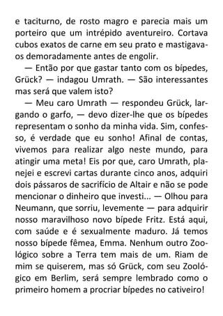 e taciturno, de rosto magro e parecia mais um
porteiro que um intrépido aventureiro. Cortava
cubos exatos de carne em seu prato e mastigavaos demoradamente antes de engolir.
— Então por que gastar tanto com os bípedes,
Grück? — indagou Umrath. — São interessantes
mas será que valem isto?
— Meu caro Umrath — respondeu Grück, largando o garfo, — devo dizer-lhe que os bípedes
representam o sonho da minha vida. Sim, confesso, é verdade que eu sonho! Afinal de contas,
vivemos para realizar algo neste mundo, para
atingir uma meta! Eis por que, caro Umrath, planejei e escrevi cartas durante cinco anos, adquiri
dois pássaros de sacrifício de Altair e não se pode
mencionar o dinheiro que investi... — Olhou para
Neumann, que sorriu, levemente — para adquirir
nosso maravilhoso novo bípede Fritz. Está aqui,
com saúde e é sexualmente maduro. Já temos
nosso bípede fêmea, Emma. Nenhum outro Zoológico sobre a Terra tem mais de um. Riam de
mim se quiserem, mas só Grück, com seu Zoológico em Berlim, será sempre lembrado como o
primeiro homem a procriar bípedes no cativeiro!

 
