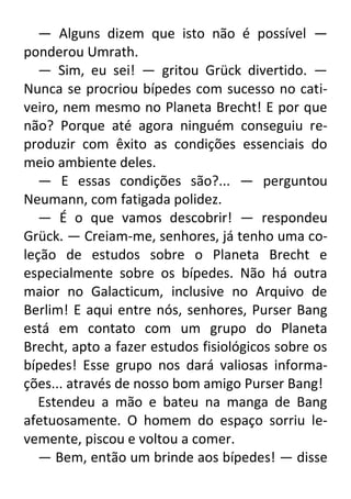 — Alguns dizem que isto não é possível —
ponderou Umrath.
— Sim, eu sei! — gritou Grück divertido. —
Nunca se procriou bípedes com sucesso no cativeiro, nem mesmo no Planeta Brecht! E por que
não? Porque até agora ninguém conseguiu reproduzir com êxito as condições essenciais do
meio ambiente deles.
— E essas condições são?... — perguntou
Neumann, com fatigada polidez.
— É o que vamos descobrir! — respondeu
Grück. — Creiam-me, senhores, já tenho uma coleção de estudos sobre o Planeta Brecht e
especialmente sobre os bípedes. Não há outra
maior no Galacticum, inclusive no Arquivo de
Berlim! E aqui entre nós, senhores, Purser Bang
está em contato com um grupo do Planeta
Brecht, apto a fazer estudos fisiológicos sobre os
bípedes! Esse grupo nos dará valiosas informações... através de nosso bom amigo Purser Bang!
Estendeu a mão e bateu na manga de Bang
afetuosamente. O homem do espaço sorriu levemente, piscou e voltou a comer.
— Bem, então um brinde aos bípedes! — disse

 