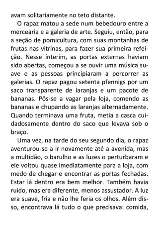 avam solitariamente no teto distante.
O rapaz matou a sede num bebedouro entre a
mercearia e a galeria de arte. Seguiu, então, para
a seção de pomicultura, com suas montanhas de
frutas nas vitrinas, para fazer sua primeira refeição. Nesse ínterim, as portas externas haviam
sido abertas, começou a se ouvir uma música suave e as pessoas principiaram a percorrer as
galerias. O rapaz pagou setenta pfennigs por um
saco transparente de laranjas e um pacote de
bananas. Pôs-se a vagar pela loja, comendo as
bananas e chupando as laranjas alternadamente.
Quando terminava uma fruta, metia a casca cuidadosamente dentro do saco que levava sob o
braço.
Uma vez, na tarde do seu segundo dia, o rapaz
aventurou-se a ir novamente até a avenida, mas
a multidão, o barulho e as luzes o perturbaram e
ele voltou quase imediatamente para a loja, com
medo de chegar e encontrar as portas fechadas.
Estar lá dentro era bem melhor. Também havia
ruído, mas era diferente, menos assustador. A luz
era suave, fria e não lhe feria os olhos. Além disso, encontrava lá tudo o que precisava: comida,

 