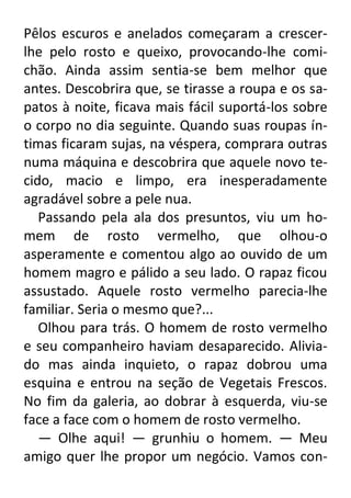 Pêlos escuros e anelados começaram a crescerlhe pelo rosto e queixo, provocando-lhe comichão. Ainda assim sentia-se bem melhor que
antes. Descobrira que, se tirasse a roupa e os sapatos à noite, ficava mais fácil suportá-los sobre
o corpo no dia seguinte. Quando suas roupas íntimas ficaram sujas, na véspera, comprara outras
numa máquina e descobrira que aquele novo tecido, macio e limpo, era inesperadamente
agradável sobre a pele nua.
Passando pela ala dos presuntos, viu um homem de rosto vermelho, que olhou-o
asperamente e comentou algo ao ouvido de um
homem magro e pálido a seu lado. O rapaz ficou
assustado. Aquele rosto vermelho parecia-lhe
familiar. Seria o mesmo que?...
Olhou para trás. O homem de rosto vermelho
e seu companheiro haviam desaparecido. Aliviado mas ainda inquieto, o rapaz dobrou uma
esquina e entrou na seção de Vegetais Frescos.
No fim da galeria, ao dobrar à esquerda, viu-se
face a face com o homem de rosto vermelho.
— Olhe aqui! — grunhiu o homem. — Meu
amigo quer lhe propor um negócio. Vamos con-

 