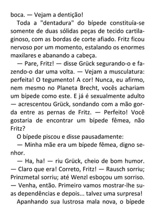 boca. — Vejam a dentição!
Toda a "dentadura" do bípede constituía-se
somente de duas sólidas peças de tecido cartilaginoso, com as bordas de corte afiado. Fritz ficou
nervoso por um momento, estalando os enormes
maxilares e abanando a cabeça.
— Pare, Fritz! — disse Grück segurando-o e fazendo-o dar uma volta. — Vejam a musculatura:
perfeita! O tegumento! A cor! Nunca, eu afirmo,
nem mesmo no Planeta Brecht, vocês achariam
um bípede como este. E já é sexualmente adulto
— acrescentou Grück, sondando com a mão gorda entre as pernas de Fritz. — Perfeito! Você
gostaria de encontrar um bípede fêmea, não
Fritz?
O bípede piscou e disse pausadamente:
— Minha mãe era um bípede fêmea, digno senhor.
— Ha, ha! — riu Grück, cheio de bom humor.
— Claro que era! Correto, Fritz! — Rausch sorriu;
Prinzmetal sorriu; até Wenzl esboçou um sorriso.
— Venha, então. Primeiro vamos mostrar-lhe suas dependências e depois... talvez uma surpresa!
Apanhando sua lustrosa mala nova, o bípede

 