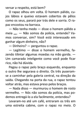 versar a respeito, está bem?
O rapaz olhou em volta. O homem pálido, cujos lábios e queixo estavam cobertos de pêlos
como os seus, parará por trás dele e sorria. O rapaz encostou na barraca.
— Não tenha medo — disse o homem pálido a
meia voz. — Não somos da polícia, entende? Vamos conversar, sim? Você está interessado em
ganhar algum dinheiro, não?
— Dinheiro? — perguntou o rapaz.
— Legítimo — disse o homem vermelho, fazendo tilintar algumas moedas na mão gorda. —
Um camarada inteligente como você pode ficar
rico, não há dúvida.
Pegou o rapaz pelo braço esquerdo, enquanto
o outro lhe segurava o direito. Os três puseramse a caminhar pela galeria central, na direção da
saída. Chegando na porta da rua, o rapaz tentou
voltar atrás, mas estava preso pelos braços.
— Nada disso — murmurou o homem de rosto
vermelho. — Nós não somos da polícia, mas podemos entregá-lo a ela facilmente, entendeu?
Levaram-no até um café, entraram os três em
uma estreita cabine, com o rapaz no meio. O

 